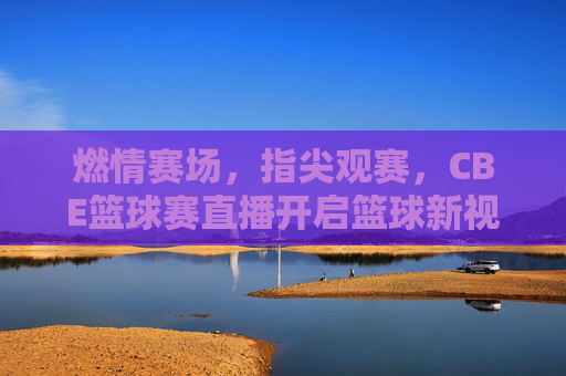 燃情赛场，指尖观赛，CBE篮球赛直播开启篮球新视界