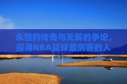 永恒的传奇与无解的争论，探寻NBA篮球最厉害的人