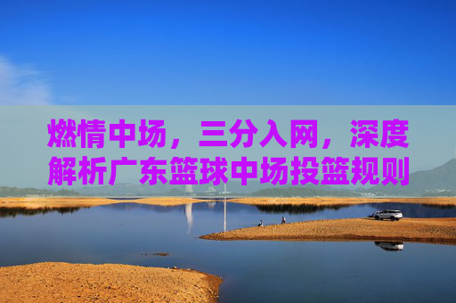 燃情中场，三分入网，深度解析广东篮球中场投篮规则