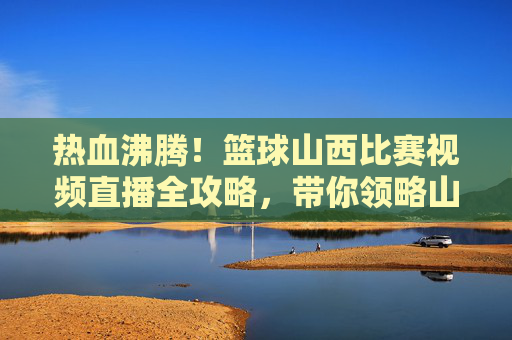 热血沸腾！篮球山西比赛视频直播全攻略，带你领略山西男篮风采