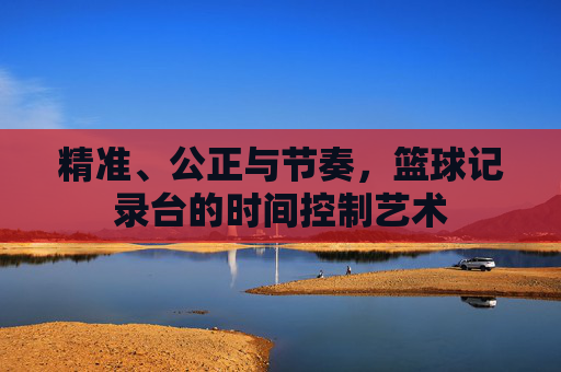 精准、公正与节奏，篮球记录台的时间控制艺术