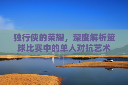 独行侠的荣耀，深度解析篮球比赛中的单人对抗艺术