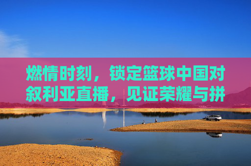燃情时刻，锁定篮球中国对叙利亚直播，见证荣耀与拼搏的巅峰对决