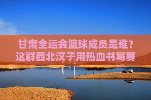 甘肃全运会篮球成员是谁？这群西北汉子用热血书写赛场答案
