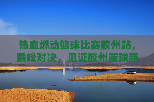 热血燃动篮球比赛胶州站，巅峰对决，见证胶州篮球新高度