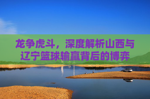 龙争虎斗，深度解析山西与辽宁篮球输赢背后的博弈