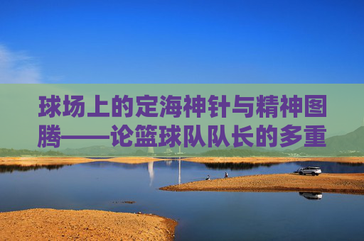 球场上的定海神针与精神图腾——论篮球队队长的多重魅力