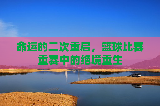 命运的二次重启，篮球比赛重赛中的绝境重生
