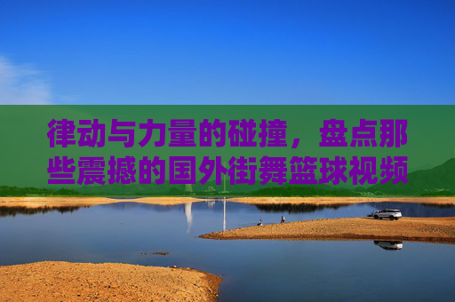 律动与力量的碰撞，盘点那些震撼的国外街舞篮球视频比赛