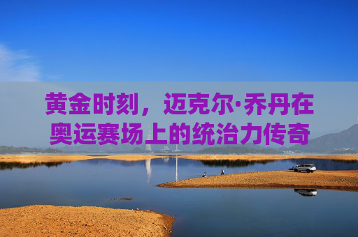 黄金时刻，迈克尔·乔丹在奥运赛场上的统治力传奇