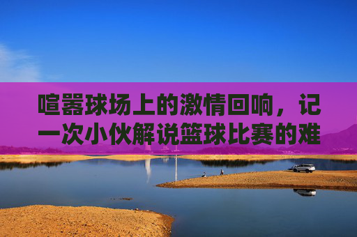 喧嚣球场上的激情回响，记一次小伙解说篮球比赛的难忘时刻