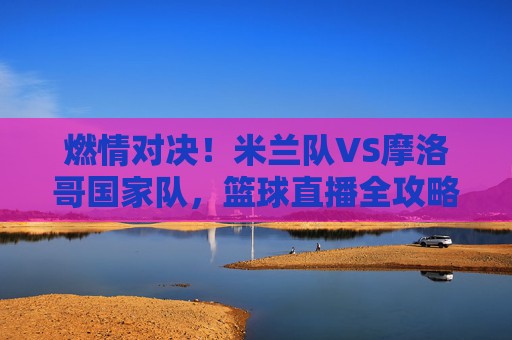 燃情对决！米兰队VS摩洛哥国家队，篮球直播全攻略