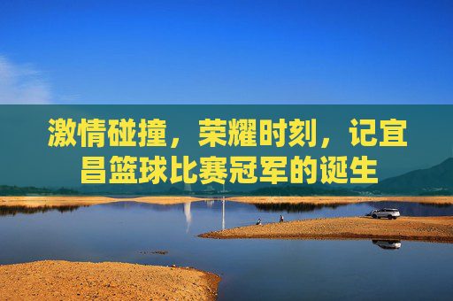 激情碰撞，荣耀时刻，记宜昌篮球比赛冠军的诞生