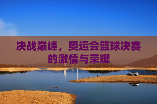 决战巅峰，奥运会篮球决赛的激情与荣耀