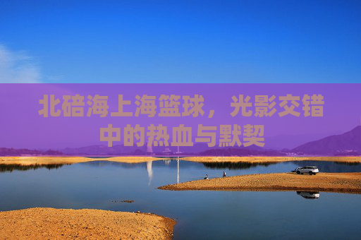 北碚海上海篮球，光影交错中的热血与默契
