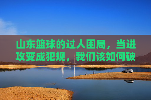山东篮球的过人困局，当进攻变成犯规，我们该如何破局？