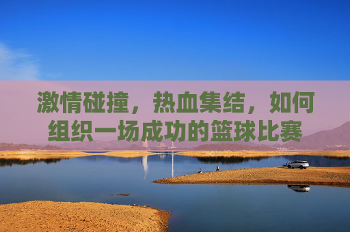激情碰撞，热血集结，如何组织一场成功的篮球比赛