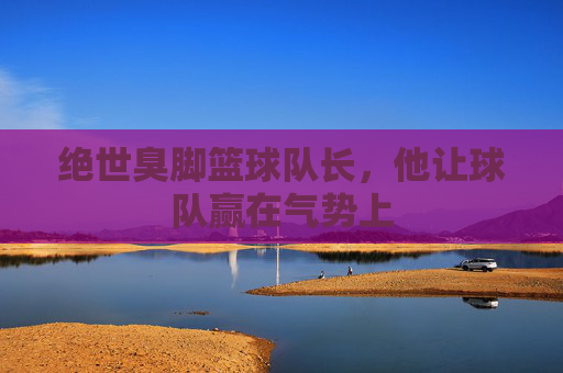 绝世臭脚篮球队长，他让球队赢在气势上
