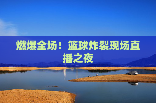 燃爆全场！篮球炸裂现场直播之夜