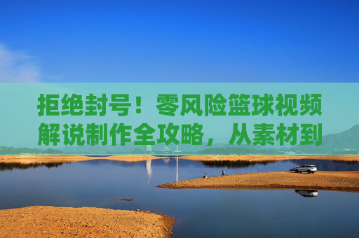 拒绝封号！零风险篮球视频解说制作全攻略，从素材到剪辑