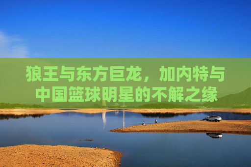 狼王与东方巨龙，加内特与中国篮球明星的不解之缘