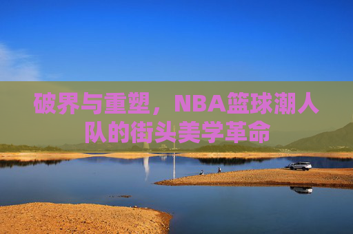 破界与重塑，NBA篮球潮人队的街头美学革命