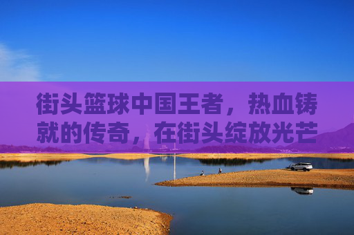 街头篮球中国王者，热血铸就的传奇，在街头绽放光芒