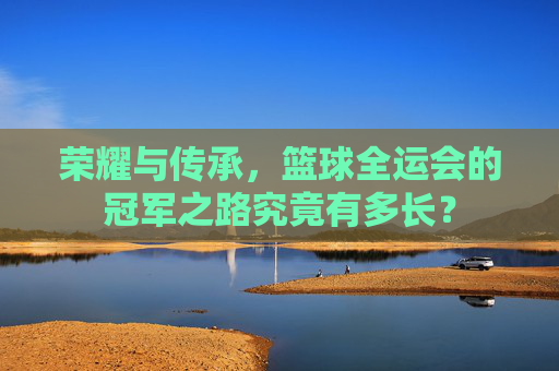 荣耀与传承，篮球全运会的冠军之路究竟有多长？