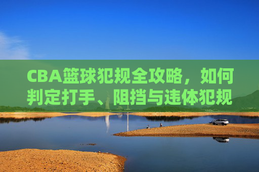 CBA篮球犯规全攻略，如何判定打手、阻挡与违体犯规？
