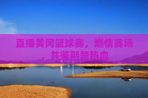 直播黄冈篮球赛，燃情赛场，共鉴荆楚热血