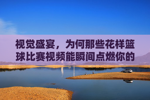 视觉盛宴，为何那些花样篮球比赛视频能瞬间点燃你的热血？