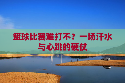 篮球比赛难打不？一场汗水与心跳的硬仗