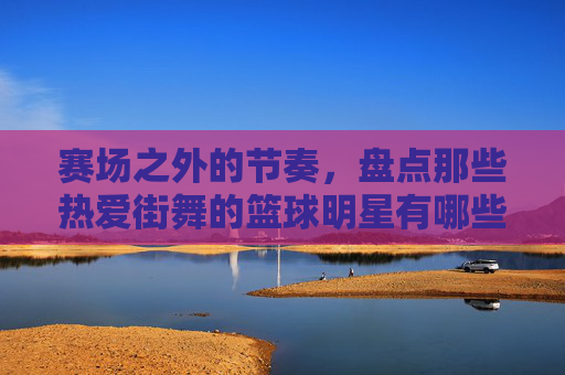 赛场之外的节奏，盘点那些热爱街舞的篮球明星有哪些