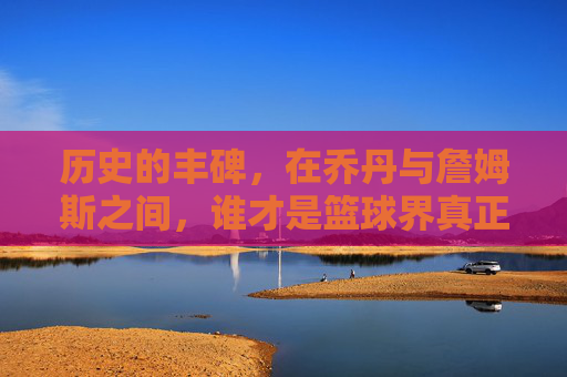 历史的丰碑，在乔丹与詹姆斯之间，谁才是篮球界真正的最强？