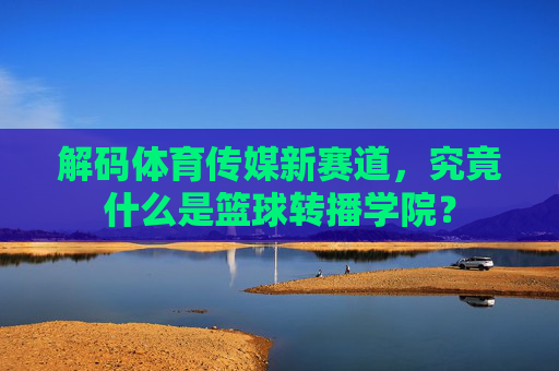 解码体育传媒新赛道，究竟什么是篮球转播学院？