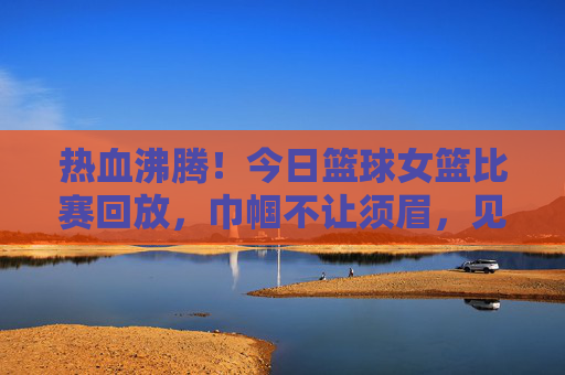 热血沸腾！今日篮球女篮比赛回放，巾帼不让须眉，见证荣耀时刻