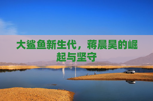 大鲨鱼新生代，蒋晨昊的崛起与坚守