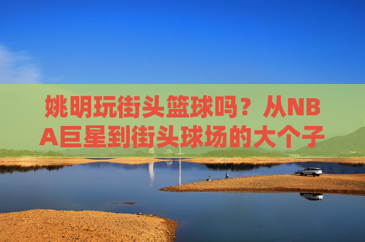 姚明玩街头篮球吗？从NBA巨星到街头球场的大个子传说