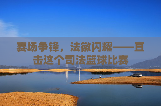 赛场争锋，法徽闪耀——直击这个司法篮球比赛