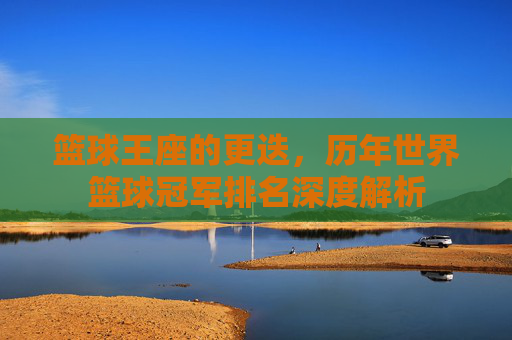 篮球王座的更迭，历年世界篮球冠军排名深度解析
