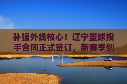 补强外线核心！辽宁篮球投手合同正式签订，新赛季剑指三连冠