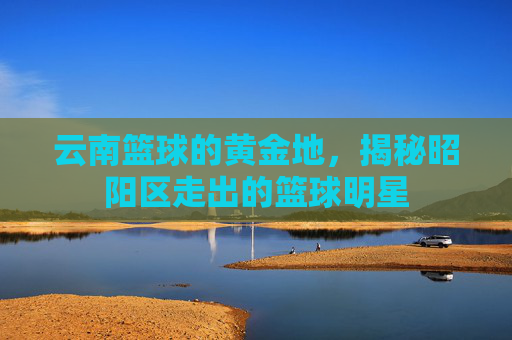 云南篮球的黄金地，揭秘昭阳区走出的篮球明星