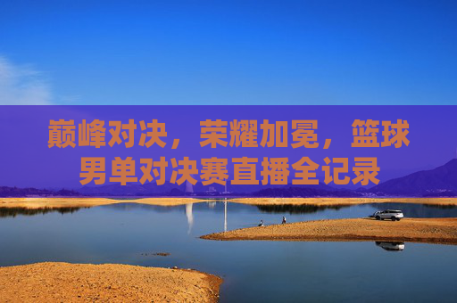 巅峰对决，荣耀加冕，篮球男单对决赛直播全记录