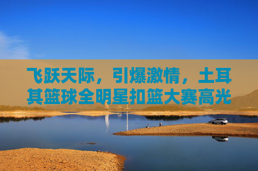 飞跃天际，引爆激情，土耳其篮球全明星扣篮大赛高光时刻