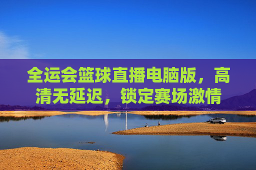 全运会篮球直播电脑版，高清无延迟，锁定赛场激情