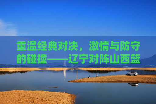重温经典对决，激情与防守的碰撞——辽宁对阵山西篮球回放全解析
