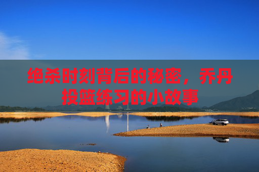 绝杀时刻背后的秘密，乔丹投篮练习的小故事