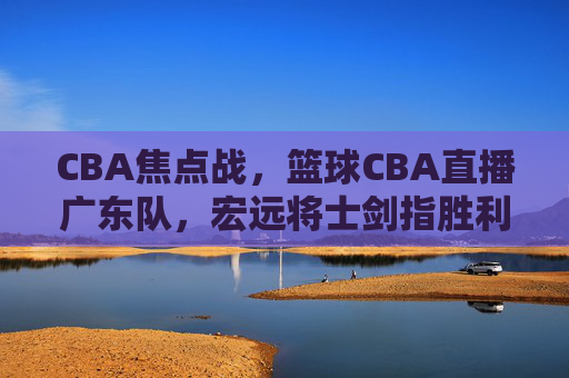 CBA焦点战，篮球CBA直播广东队，宏远将士剑指胜利，锁定今晚赛事！
