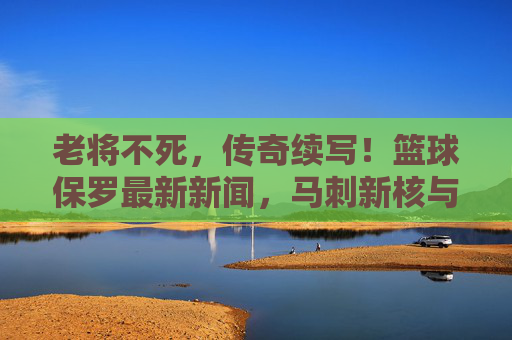 老将不死，传奇续写！篮球保罗最新新闻，马刺新核与历史助攻王新纪录