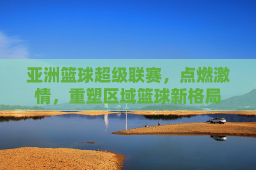亚洲篮球超级联赛，点燃激情，重塑区域篮球新格局